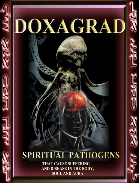                                                                                                                       Doxagrad

 

 

 

The word Doxagrad is an ancient celestial angelic term that refers to a broad family of entities that cause disease and suffering in the worlds.

The Doxagrad are the primary causes of all diseases, poverty, illness, and lack of evolution.  The Daemonium use the Doxagram as vectors
for the destruction that they cause in the lower worlds. When they wish to kill a person, they will send in a Doxagrad to cause cancer, heart disease, or an infection. 

 

Depending on the amount of spiritual and magical force the individual holds, they will be able to use their immune systems in order to fight off the problem.  Those with low spiritual resources are most easily attacked and consumed by the Doxagrad. The Doxagrad feed on our suffering as a type of food.

 

This book will give you a thorough listing of the major entities that cause illness and suffering.  It also gives the appropriate invocations, remedies, and energetic treatments necessary to eradicate the entities from the body, aura, and soul.  Most of us pick up these entities from the environment, other people, and family members.  Most of the time, they do not cause problems, but eventually as the body wears down, they strike and ultimately cause problems.

 

Doxagrad gives an excellent history of the entities, physical descriptions, and methods for disposing of them.  Healers, magicians, shamans, spiritual counselors, and aspirants of many types will want to use this text as a reference manual and resource for treatment.

 

When you know the specific cause of a problem, you can treat it more effectively.

 

There is no other book like this on the planet.



The First 50 people who purchase this book will receive a 1 milliliter bottle of Mother Elixir that can be combined with water, wine, cinnamon, whiskey or olive oil to create an elixir to help fight the Pathogens. First 50 people Only.

 

Price: $1200

 

Master

 