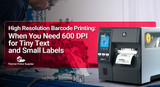 High Resolution Barcode Printing: When You Need 600 DPI for Tiny Text and Small Labels