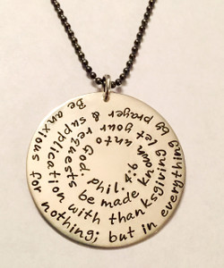 Philippians 4:6 Bible Verse Necklace Extra Large Sterling Silver Round Hand Stamped with choice of chain. It is shown with a Brushed Finish on a Solid Sterling Silver Aged Ball Chain. *Note- The chain will not come with an aged finish unless you choose one on the aged chains. Any sterling silver chain can be given an aged finish upon request; just leave notes when checking out that you would like your chain aged. Choose from five custom finish options. Use the drop down menu if you would like to add Genuine Swarovski Birthstones. 
 
Philippians 4:6 New King James Version (NKJV)
Be anxious for nothing; but in everything by prayer and supplication with thanksgiving let your requests be made known unto God.
 
SIZE:
Solid Sterling Silver 1 1/2" Round