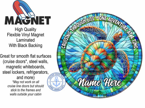 The image is an advertisement for custom cruise magnets, with a prominent example design.

On the left side of the image, there is text describing the product. At the top, the word "MAGNET" is displayed in large, bold, black, sans-serif font. Above "MAGNET" is a cartoon illustration of a red and blue horseshoe magnet. Below "MAGNET", text in a smaller, black, sans-serif font reads: "High Quality Flexible Vinyl Magnet Laminated With Black Backing". Further down, in a larger, black, sans-serif font, are the words: "Great for smooth flat surfaces (cruise doors, steel walls, magnetic whiteboards, steel lockers, refrigerators, and more)". Below this, in a smaller, italicized, black font, is the disclaimer: "May not work on all cruise line doors but should stick to the frames and walls outside your cabin". In the bottom left corner of this section, there is a circular logo for "CUSTOM CRUISE WEAR" featuring an anchor symbol, stars, and the website "www.CustomCruiseWear.com".

The right side of the image features a large, circular magnet design. The design depicts a sea turtle swimming amidst a stylized, stained-glass-like ocean background. The turtle is detailed with a mosaic pattern in shades of orange, brown, and blue on its shell and head. The ocean background is made up of geometric shapes filled with various shades of blue, green, and some hints of yellow and orange, resembling a stained-glass window. The text "CRUISING THROUGH LIFE - ONE ADVENTURE AT A TIME" is arched along the top perimeter of the magnet in white, outlined letters with a black shadow. In the center of the magnet, in large, flowing, white script font, are the words "Name Here", indicating a customizable area. Scattered throughout the circular magnet design are faint, repeating watermarks of "COPYRIGHT CUSTOM CRUISE WEAR" in a light gray color.

The overall composition places the descriptive text on the left and the visual example of the magnet on the right, creating a balanced advertisement. The colors used are vibrant, with blues and greens dominating the sea turtle design, and bold black and white for the text. The style of the sea turtle and ocean background is artistic and eye-catching, suggesting a nautical or travel theme.