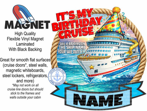 The image is a digital illustration designed to be a product advertisement, likely for a cruise-themed birthday magnet. The dominant visual element is a large, detailed illustration of a cruise ship adorned with birthday decorations, set against a backdrop of a bright sunset over the ocean.

The cruise ship is depicted as a modern vessel, primarily white with blue and yellow accents. It features multiple decks with rows of windows, lifeboats, and a prominent yellow water slide. The ship is depicted in motion, with white waves splashing around its hull. The top of the ship is decorated with a colorful birthday hat with a yellow pom-pom, and confetti and streamers are scattered around it, suggesting a festive atmosphere.

A thick, braided rope frames the illustration of the cruise ship and the surrounding ocean and sky, giving it a nautical feel. The sky is a gradient of warm colors, transitioning from yellow and orange near the horizon to pink and purple at the top, indicative of a sunset or sunrise.

To the left of the cruise ship illustration, there is text describing the product. The word "MAGNET" is prominently displayed in large, bold black lettering, with a cartoonish depiction of a red and blue horseshoe magnet above it. Below "MAGNET," there is smaller text in black reading: "High Quality Flexible Vinyl Magnet Laminated With Black Backing." Further down, in a slightly larger, bold black font, it says: "Great for smooth flat surfaces (cruise doors, steel walls, magnetic whiteboards, steel lockers, refrigerators, and more)". This is followed by a smaller asterisk and text explaining limitations: "May not work on all cruise line doors but should stick to the frames and walls outside your cabin."

Above the cruise ship, large, bold red letters spell out "IT'S MY BIRTHDAY CRUISE." Within this text, and also superimposed over parts of the ship illustration and the background, are numerous faint, repeating "COPYRIGHT DO NOT COPY CUSTOM CRUISE WEAR" watermarks in light gray.

At the bottom center of the image, a bright blue banner shape with pointed ends extends outwards. On this banner, large, bold black letters spell out the word "NAME," implying this is a customizable area.

To the left of the "NAME" banner, a circular logo is visible, featuring a stylized anchor with the text "CUSTOM CRUISE WEAR," "APPAREL, BANNERS & GIFTS," and a website address "www.CustomCruiseWear.com" around it. The overall color palette is vibrant and festive, with a strong emphasis on blues, whites, reds, yellows, and oranges. The composition effectively combines product information, promotional graphics, and a clear theme of celebrating a birthday on a cruise.