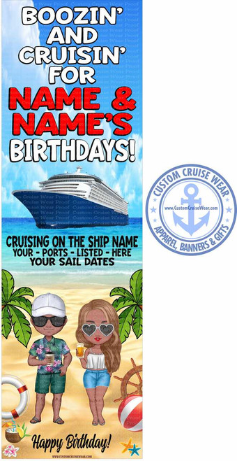 The image is a vertical banner with a sky-blue background at the top, transitioning to a sandy beach scene at the bottom. The top portion features large, bold, white text with black outlines that reads "BOOZIN' AND CRUISIN' FOR". Below this, in a prominent red font with a black outline, are the words "NAME & NAME'S BIRTHDAYS!". There are subtle, repeating watermark-like text elements in a light blue color throughout the background, which are difficult to decipher.

In the middle section, a large, detailed illustration of a modern cruise ship is depicted sailing on a blue ocean under a bright sky. Below the ship, in dark green text, are placeholders for information: "CRUISING ON THE SHIP NAME", "YOUR - PORTS - LISTED - HERE", and "YOUR SAIL DATES".

The bottom third of the banner presents a beach scene. Two stylized, cartoon-like figures, a man and a woman, stand on the sand. The man is wearing a white cap, sunglasses, a colorful floral shirt, green shorts, and flip-flops. He holds a cup with a straw. The woman, with wavy brown hair, wears heart-shaped sunglasses, a white crop top, and blue denim shorts. She is holding a glass of beer.

Surrounding the couple are various beach and nautical-themed elements: palm trees with green fronds frame the left and right sides of the beach scene. To the left of the couple is a white life preserver with a red stripe. To the right of the couple is a wooden ship's wheel and a red and white beach ball. Scattered on the sand are two colorful starfish, one orange and one blue, and a pink flower.

At the very bottom, in elegant cursive black text, is the phrase "Happy Birthday!". Beneath this, in a smaller font, is the website address "WWW.CUSTOMCRUISEWEAR.COM".

To the right of the main banner image, a circular logo for "CUSTOM CRUISE WEAR" is visible. This logo is blue and white, featuring an anchor emblem in the center with the website address "www.CustomCruiseWear.com" below it. The text "CUSTOM CRUISE WEAR" encircles the anchor, and below that, the words "APPAREL, BANNERS & GIFTS" are written in an arc. This logo also has subtle watermark-like text in the background.

The overall color palette is vibrant, with blues from the sky and ocean, greens from the palm trees and clothing, reds from the life preserver and ball, and the warm tones of the sand and skin tones of the figures. The composition is vertically oriented and divided into distinct sections, making it easy to read the text and appreciate the illustrations.