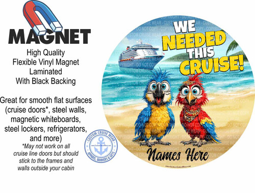 The image is a promotional graphic for a magnet. On the left side, there is a black text overlay on a white background. The word "MAGNET" is written in large, bold, black sans-serif letters, topped by a red and blue horseshoe magnet illustration. Below "MAGNET," smaller black text reads "High Quality Flexible Vinyl Magnet Laminated With Black Backing." Further down, in a larger font, it states "Great for smooth flat surfaces (cruise doors*, steel walls, magnetic whiteboards, steel lockers, refrigerators, and more)" followed by an asterisk and smaller text explaining that it may not work on all cruise line doors but should stick to frames and walls outside the cabin. In the bottom left corner of this section, there is a circular logo for "CUSTOM CRUISE WEAR" featuring an anchor and the website www.CustomCruiseWear.com.

The right side of the image depicts a tropical beach scene with a large cruise ship in the background. The sky is a pale blue, and the ocean is a vibrant turquoise. A sandy beach with palm trees is visible on the far right. Dominating the mid-ground are two cartoon parrots, one blue and yellow, the other red and blue, with large, expressive eyes and open beaks. They are positioned to the left of a large, colorful text graphic. The text reads "WE NEEDED THIS CRUISE!" with "WE NEEDED THIS" in white and "CRUISE!" in a large, bright yellow font with a black outline. Subtle, faded "COPYRIGHT - DO NOT COPY" text is overlaid repeatedly across the entire right half of the image, obscuring parts of the scene and text. At the very bottom of the right section, also in black, is the text "Names Here". The overall color palette of the right side is bright and tropical, with blues, greens, yellows, and reds, contrasting with the more subdued text and graphic on the left. The composition is split, with informational text on the left and a visually engaging promotional scene on the right.