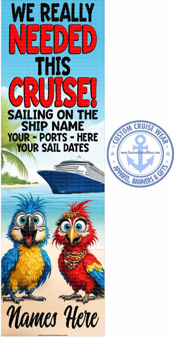 The image is a vertical banner with a vibrant and fun theme centered around a cruise vacation. The top portion of the banner features large, bold text in a playful font. The text reads "WE REALLY NEEDED THIS CRUISE!" The words are in contrasting colors: "WE REALLY" is in white with a black outline, "NEEDED" is in bright red with a black outline, "THIS" is in black with a subtle gray shadow, and "CRUISE!" is in large, bright red letters with a black outline and a small white exclamation point. The background behind this text is a bright sky blue with a textured pattern resembling small white dots or clouds.

Below the main text, there is more instructional text in black, also with a shadow effect. This text reads: "SAILING ON THE SHIP NAME YOUR - PORTS - HERE YOUR SAIL DATES".

The middle section of the banner depicts a picturesque cruise scene. On the left, there are tropical palm leaves suggesting a beachside location. In the center and right, a large, modern cruise ship is sailing on calm, turquoise water under a clear sky. The ship is white with blue accents along its hull and decks. The water is a bright, serene blue.

The bottom half of the banner is dominated by two cartoonish parrots. The parrot on the left is a blue and yellow macaw, depicted with wide, expressive eyes and its beak open. The parrot on the right is a red and yellow macaw with a similar animated expression, wearing a colorful beaded necklace. Both parrots have very detailed feathers and large, cartoon-style eyes with prominent pupils and reflections. They are positioned on a sandy beach.

Below the parrots, there is more text in a stylized, script font, also in black with a shadow. This text says "Names Here", indicating a space for personalization.

On the right side of the banner, overlapping slightly with the cruise ship and palm tree elements, is a circular logo. The logo is a light blue color and contains text that reads "CUSTOM CRUISE WEAR" around the top and "APPAREL, BANNERS & GIFTS" around the bottom, separated by small star accents. In the center of the logo is a stylized anchor symbol and the website "www.CustomCruiseWear.com".

Overall, the banner uses bright, cheerful colors like red, blue, yellow, and white, conveying a sense of excitement and relaxation associated with a cruise. The composition is well-balanced, with the text at the top, the scenic elements and animated characters in the middle, and the personalization area at the bottom, all framed by the informative logo on the side. The image has a slight watermark effect visible in some areas of the background, indicating it's a proof or a design for custom products.