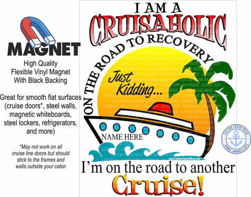 The image is a graphic advertisement for a cruise-themed magnet. The overall design is bright and playful, with a white background.

On the left side of the image, there is a black graphic of a horseshoe magnet, colored in red and blue. Below it, in large, bold, black sans-serif font, is the word "MAGNET". Further down, in smaller black text, are the words "High Quality", "Flexible Vinyl Magnet", and "With Black Backing". Below this, in black text, is a description of its usability: "Great for smooth flat surfaces (cruise doors, steel walls, magnetic whiteboards, steel lockers, refrigerators, and more)". A footnote, indicated by an asterisk and written in a smaller, italicized black font, states: "May not work on all cruise line doors but should stick to the frames and walls outside your cabin".

The right side of the image features a large, central graphic with a prominent headline in bold, uppercase red and pink lettering with a black outline: "I AM A CRUSAHOLIC". Beneath this, arcing around the top of the graphic, is text in black, bold, uppercase letters: "ON THE ROAD TO RECOVERY".

Below "RECOVERY", the text "Just Kidding..." is written in a whimsical, cursive font. The background behind this text is a soft yellow gradient.

Dominating the lower half of the right side is a stylized illustration of a cruise ship. The ship is depicted in white with black accents, and has several circular windows along its side, with the words "NAME HERE" written in black text on the hull below the windows. The ship is sailing on stylized blue waves.

Below the ship illustration, in large, bold, black text, is the phrase "I'm on the road to another". This text is positioned horizontally across the image.

The final element, and the largest text in the image, is the word "Cruise!" written in a vibrant, multi-colored font that transitions from yellow at the bottom to orange and then to red at the top, with a black outline. The letters are thick and bubbly, with a slight shadow effect.

In the lower right corner, there is a circular logo with a blue border. Inside the logo, in blue text, it says "CUSTOM CRUISE WEAR" at the top and "APPAREL, BANNERS & GIFTS" at the bottom. In the center of the logo is a blue anchor with white lines, and the text "www.CustomCruiseWear.com" is written in white below the anchor.

Throughout the graphic, particularly behind the central cruise ship illustration and text, there are faint, repeating watermarks of "CUSTOM CRUISE WEAR - COPYRIGHT - DO NOT COPY". These watermarks are subtle and appear in a light gray-green color. The colors used are generally bright and attention-grabbing, with red, blue, yellow, orange, and green being prominent. The composition is balanced, with text and graphics distributed effectively across the canvas to create a visually appealing advertisement.