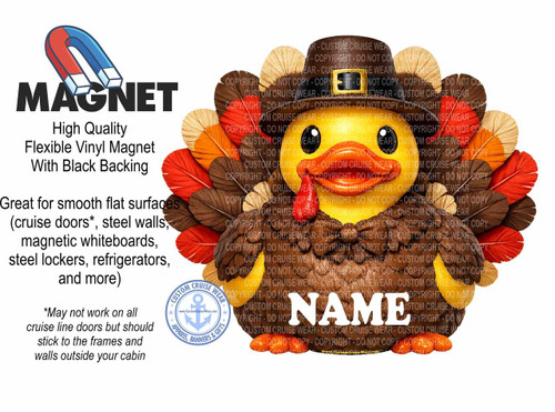 The image is a promotional graphic for "MAGNET" brand flexible vinyl magnets with black backing. The primary visual element is a cartoonish, yellow duck dressed as a Thanksgiving turkey. The duck has a large, round body covered in brown feathers, fanned out like a turkey's tail. The feathers are depicted in various shades of brown, orange, red, and cream. The duck wears a brown pilgrim hat with a gold buckle and has black eyes. Its beak is bright orange, and it has a small red wattle hanging from its chin. The word "NAME" in large, white, bold letters is superimposed over the turkey's body.

To the left of the turkey, the word "MAGNET" is displayed in large, bold, black capital letters. Above "MAGNET" is a stylized illustration of a red and blue horseshoe magnet. Below "MAGNET", there are three lines of text in smaller, black font describing the product: "High Quality Flexible Vinyl Magnet With Black Backing".

Further down on the left side, more descriptive text is presented in black, explaining the product's use: "Great for smooth flat surfaces (cruise doors, steel walls, magnetic whiteboards, steel lockers, refrigerators, and more)". Below this, in smaller italicized font, is a disclaimer: "May not work on all cruise line doors but should stick to the frames and walls outside your cabin".

In the bottom right quadrant of the image, a circular logo for "CUSTOM CRUISE WEAR" is visible. The logo is blue and white with an anchor in the center and text around the perimeter reading "CUSTOM CRUISE WEAR APPAREL, BANNERS & GIFTS". The website "www.CustomCruiseWear.com" is also visible within the logo.

The background is plain white. The overall color palette consists of the bright yellow of the duck, the earthy tones of the feathers, the red and blue of the horseshoe magnet, the black of the text and the turkey's body, and the blue and white of the logo. The composition places the prominent "MAGNET" text and magnet illustration on the left, balanced by the large turkey graphic occupying the right and center portions of the image. The text descriptions are organized logically, with product features on the left and usage information below. The overall impression is a playful and informative advertisement for custom magnets. Many instances of the phrase "COPYRIGHT - DO NOT COPY" are subtly overlaid across the turkey image, indicating watermarking.