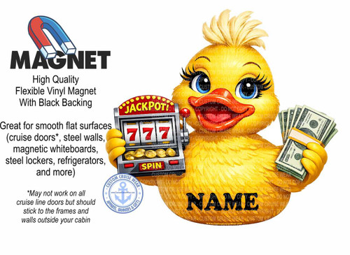The image is a promotional graphic for a "MAGNET" that is described as "High Quality Flexible Vinyl Magnet With Black Backing". The graphic features a cartoon illustration on the right side and text on the left.

The cartoon illustration depicts a bright yellow duckling with a playful expression. The duckling has large, bright blue eyes with long, drawn eyelashes, a small red beak, and fluffy yellow feathers on its head. It is holding a vintage-style slot machine in its left hand and a stack of US dollar bills in its right hand. The slot machine has a red frame and a marquee that reads "JACKPOT!" in yellow letters. The reels of the slot machine show three red "7" symbols. Below the reels, there is a yellow button labeled "SPIN". The stack of money is tied with a light orange band and consists of several hundred-dollar bills. The duckling and the slot machine are rendered with a slightly cartoonish, vibrant style.

The text on the left side of the image is presented in various fonts and sizes. At the top, the word "MAGNET" is displayed in large, bold, black, sans-serif capital letters. Above "MAGNET" is a drawing of a red and blue horseshoe magnet. Below "MAGNET", in smaller, black text, are the words "High Quality Flexible Vinyl Magnet With Black Backing". Further down, in black text, it says "Great for smooth flat surfaces (cruise doors, steel walls, magnetic whiteboards, steel lockers, refrigerators, and more)". Below this, in smaller asterisked text, it reads "May not work on all cruise line doors but should stick to the frames and walls outside your cabin".

In the bottom left corner, there is a circular logo with a navy blue border and the words "CUSTOM CRUISE WEAR" around the top arc and "APPAREL, BANNERS & GIFTS" around the bottom arc. In the center of the logo is a white anchor symbol within a light blue circle, and below it is the website address "www.CustomCruiseWear.com".

Towards the bottom right of the image, overlaid on the duckling's body, is the word "NAME" in large, bold, black, sans-serif capital letters.

The overall color palette is bright and cheerful, dominated by yellow, red, and blue. The background is white, making the colorful elements stand out. The composition is balanced, with the text on the left providing information and the illustration on the right capturing attention. There are watermarks with "COPYRIGHT - DO NOT COPY" and "CUSTOM CRUISE WEAR" repeated across the illustration, indicating ownership and discouraging unauthorized use. A small URL "www.CustomCruiseWear.com" is visible at the very bottom of the image.