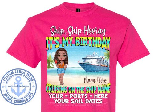 The image displays a bright pink t-shirt with a graphic design on the front. The graphic is a vibrant and colorful scene that appears to be a birthday celebration on a cruise.

At the top of the graphic, the text "Ship, Ship Hooray" is written in a playful, cursive white font with a subtle shadow. Below this, in large, bold, block letters with a rainbow gradient effect, is the phrase "IT'S MY BIRTHDAY".

The central part of the graphic depicts a tropical beach scene. A cartoonish woman with dark curly hair, wearing an orange top and blue denim shorts, stands on the sand holding a red drink. She is looking towards the viewer with a smile. Behind her, palm trees with green fronds frame the scene. Further in the background, a large, white cruise ship with red accents is visible in the turquoise ocean. The sky is a light blue with some clouds.

Below the beach scene, there is a space for personalization, indicated by the text "Name Here" in an elegant, dark script font.

Further down, the text "CRUISING ON THE SHIP NAME" is written in large, colorful block letters, similar to the "IT'S MY BIRTHDAY" text, but with a slightly different color palette of green, yellow, and blue.

Finally, at the bottom of the graphic, there are three lines of text in a bold, white, sans-serif font, separated by dashes: "YOUR - PORTS - HERE", "YOUR SAIL DATES". These lines are also meant for personalization.

In the lower left corner of the t-shirt, there is a circular logo with a light blue anchor symbol in the center. The text around the anchor reads "CUSTOM CRUISE WEAR" in the upper arc and "APPAREL, BANNERS & GIFTS" in the lower arc, with small star shapes between the text. The website "www.CustomCruiseWear.com" is written below the anchor.

Throughout the graphic, there are semi-transparent watermark-like text overlays that read "COPYRIGHT - DO NOT COPY - CUSTOM CRUISE WEAR".

The overall composition is centered on the t-shirt, with the graphic taking up most of the chest area. The colors are bright and cheerful, with a strong emphasis on pink from the t-shirt itself, and the vibrant blues, greens, yellows, and reds of the graphic elements. The style is illustrative and cartoonish, suggesting a fun and festive theme.