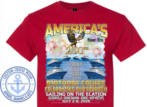 The image displays a graphic design printed on a dark red t-shirt. The graphic is centered on the chest of the shirt.

At the top of the graphic, in large, bold, gold lettering with a black outline, are the words "AMERICA'S". Below this, to the right, is the text "Name Here" in a cursive font.

Dominating the center of the graphic is a detailed illustration of a bald eagle in flight, facing left. Behind the eagle, the background features a vibrant display of fireworks in shades of red, white, and yellow, set against a bright blue sky with wispy white clouds. Below the eagle, prominently displayed in a large gold font with a black outline, is the number "250TH".

Beneath the "250TH" and the fireworks, a series of five identical cruise ships are depicted sailing on a blue, choppy sea. The ships are white with dark blue accents and are arranged in a staggered horizontal line. Overlaid on the sea and ships are numerous faint, repeating watermarks that say "COPYRIGHT - DO NOT COPY CUSTOM CRUISE WEAR".

To the right of the cruise ships, a vertical list of names is presented in white text: "Celebration", "Conquest", "Elation", "Glory", "Venezia", "Vista", and "Sunrise".

The bottom portion of the graphic features bold, large lettering. The top line reads "BIRTHDAY CRUISE" in large, distressed gold letters with a black outline. Below this, in equally large, distressed gold letters with a black outline, is the text "CELEBRATING OUR FREEDOM". The next line, in white, bold, sans-serif font, states "SAILING ON THE ELATION".

The final lines of text are smaller and in white. They list the destinations and dates: "JACKSONVILLE - GRAND BAHAMA - BIMINI - SHIP MEETUPS" and "JULY 2-6, 2026". These lines also have repeating "COPYRIGHT - DO NOT COPY CUSTOM CRUISE WEAR" watermarks overlaid.

On the left side of the t-shirt, outside the main graphic but still on the garment, is a circular logo. This logo is primarily in light blue and features an anchor in the center, superimposed on a circular design with stars around the perimeter. The words "CUSTOM CRUISE WEAR" arc around the top, and "APPAREL, BANNERS & GIFTS" arc around the bottom. The website "www.CustomCruiseWear.com" is displayed below the anchor. The t-shirt itself is a rich, solid dark red color.
