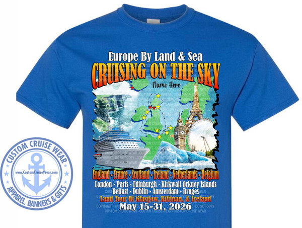 The image shows a bright blue t-shirt with a graphic design printed on the front. The design is a collage of European landmarks and travel-related imagery, suggesting a cruise itinerary.

At the top of the design, in large, bold, yellow and orange lettering with a red outline, is the text "CRUISING ON THE SKY". Above this, in a smaller, white, stylized font with a thin blue outline, is "Europe By Land & Sea". Below "CRUISING ON THE SKY" and in the center, there is a placeholder for a name, reading "Name Here".

The main visual element is a stylized map of Europe outlined in green, with blue depicting the surrounding water. Scattered across the map are several iconic landmarks. To the left, there is a cruise ship sailing on what appears to be water. Further left and slightly up, a dramatic cliffside waterfall scene, possibly the Cliffs of Moher in Ireland or a similar coastal feature, is depicted. To the right, the Eiffel Tower in Paris and the London Eye are prominent. In the foreground, and somewhat obscuring the map's details, are representations of icebergs and a snowy landscape, hinting at a potential stop in Iceland. Yellow stars are strategically placed on the map to mark various locations, and a few red stars are also visible.

Below the map and landmarks, a list of countries and cities is presented. The first line reads "England - France - Scotland - Ireland - Netherlands - Belgium" in a golden, slightly distressed font with a red outline. The second line lists cities: "London - Paris - Edinburgh - Kirkwall Orkney Islands - Belfast - Dublin - Amsterdam - Bruges" in a white, slightly smaller font with a thin blue outline. A third line, in a fiery orange and red font with a white outline, states "Land Tour Of Glasgow, Kilinnan, & Iceland". Finally, at the bottom of the graphic, the dates "May 15-31, 2026" are displayed in a bright orange, bold, distressed font with a white outline.

In the lower left corner of the t-shirt, outside the main graphic, is a circular emblem with a light blue anchor in the center, symbolizing maritime travel. The text around the anchor reads "CUSTOM CRUISE WEAR" in an arc at the top and "APPAREL, BANNERS & GIFTS" in an arc at the bottom, separated by small star shapes. The website "www.CustomCruiseWear.com" is also visible within the emblem.

Throughout the main graphic, there are numerous semi-transparent watermarks of "COPYRIGHT - DO NOT COPY" and "CUSTOM CRUISE WEAR", indicating the design's ownership and preventing unauthorized use. The colors used are vibrant and summery, with blues, greens, yellows, oranges, and reds dominating the design, creating an energetic and adventurous feel. The composition is busy but well-organized, with the text and imagery layered to tell a story of a European cruise adventure.