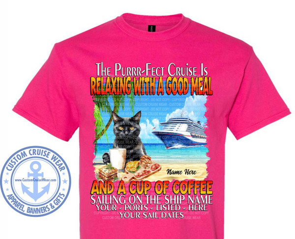 The image displays a bright pink t-shirt with a graphic design centered on the chest. The graphic depicts a humorous scene related to cruises. At the top, large text reads "THE PURRR-FECT CRUISE IS" in white, outlined with a yellow to orange gradient. Below this, the words "RELAXING WITH A GOOD MEAL" are in even larger, bold letters, with a vibrant orange to red gradient and a subtle yellow outline, giving them a 3D effect.

The central scene features a black cat sitting on a sandy beach with lush green palm trees behind it, suggesting a tropical cruise destination. To the right of the cat, a large white cruise ship is sailing on a bright blue sea under a partially cloudy sky. The cruise ship is detailed with multiple decks and windows, and appears to be a modern passenger vessel.

In front of the cat, on the sand, are several food items. There is a white mug filled with a dark beverage, likely coffee, to the cat's left. Next to the mug is a wooden cutting board displaying a sandwich and some slices of cured meat and tomato. To the far left, there is a stacked dish, possibly lasagna. The overall color palette of the graphic is vibrant, with the pink of the t-shirt providing a bold background.

Below the cat and food scene, the text continues. "AND A CUP OF COFFEE" is prominently displayed in large, bold letters with a similar orange to red gradient as "GOOD MEAL". Underneath this, in smaller, white, blocky letters, it says "SAILING ON THE SHIP NAME YOUR PORTS LISTED HERE YOUR SAIL DATES". There is also a handwritten style text placeholder that says "Name Here" to the right of the food items.

In the bottom left corner of the t-shirt, there is a circular emblem with the text "CUSTOM CRUISE WEAR" along the top arc and "APPAREL, BANNERS & GIFTS" along the bottom arc. Inside the circle is a blue anchor symbol with a wave-like design underneath it and the website "www.CustomCruiseWear.com" in the center. The emblem has a blue outline and small blue stars on either side of the anchor.

Throughout the graphic, there are watermarks, primarily reading "COPYRIGHT - DO NOT COPY - CUSTOM CRUISE WEAR" in a light blue, semi-transparent font, layered over the image elements. The composition places the text and the illustrative scene in a balanced, eye-catching arrangement. The overall impression is a fun, personalized item for cruise enthusiasts who enjoy relaxation and good food.