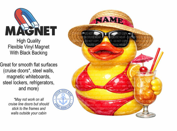 The image is a product advertisement for a flexible vinyl magnet. The main elements are a large, bold text "MAGNET" on the left side, a description of the product's features below it, and a whimsical illustration of a rubber duck character on the right. The background is plain white, creating a clean and focused presentation.

The text "MAGNET" is rendered in a thick, black, sans-serif font, with the word appearing to be slightly embossed or dimensional. Above it, a stylized illustration of a red and blue horseshoe magnet is positioned at an angle.

Below the "MAGNET" text, there is descriptive text detailing the product's attributes. It begins with "High Quality" in a slightly smaller, darker gray font. This is followed by "Flexible Vinyl Magnet With Black Backing" in a medium gray, also in a sans-serif font. Further down, a larger block of text in black explains its suitability: "Great for smooth flat surfaces (cruise doors, steel walls, magnetic whiteboards, steel lockers, refrigerators, and more)". Below this, in a smaller, italicized font and a lighter gray, is a disclaimer: "May not work on all cruise line doors but should stick to the frames and walls outside your cabin".

The illustration on the right features a bright yellow rubber duck character dressed in a red bikini and a straw hat. The hat has a pink band with the word "NAME" in black letters. The duck is wearing large, black sunglasses with a reflective sheen. Its beak is prominent and painted a shiny red. The duck is holding a large, frosted glass filled with an orange-colored beverage. The drink is garnished with a slice of orange, a maraschino cherry, and two red and yellow straws. A small, pink paper umbrella is tucked into the drink. The duck's left hand is partially visible, appearing as a yellow mitten-like shape grasping the glass.

In the bottom left corner of the illustration area, there is a circular blue and white logo with the text "CUSTOM CRUISE WEAR" around the perimeter and an anchor symbol in the center. Beneath the anchor, smaller text reads "APPAREL, BANNERS & GIFTS" and "www.CustomCruiseWear.com".

The overall color palette is dominated by the stark black and white of the text and background, contrasted with the bright, vibrant colors of the illustration. The yellow of the duck, the red of the bikini and drink garnishes, the blue and red of the horseshoe magnet, and the pink of the hat band all contribute to a lively and appealing visual.

The composition is balanced, with the text occupying the left two-thirds of the image and the illustration the right third. This arrangement effectively separates the informational content from the visual appeal of the product. The placement of the elements draws the viewer's eye from the product name and description to the engaging illustration. Subtle details include the "DO NOT COPY" watermarks overlaid across the duck illustration, indicating that this is a commercially protected image. The reflection on the sunglasses and the sheen on the beak and drink add a touch of realism to the cartoonish character.