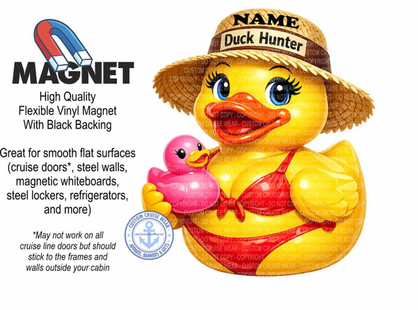 The image is a collage advertising a magnet. On the left side, in large, bold, black sans-serif font, is the word MAGNET. Above it is a stylized illustration of a horseshoe magnet, with its red and blue poles facing downwards. Below the word MAGNET, in a smaller, black, serif font, is text describing the product: "High Quality Flexible Vinyl Magnet With Black Backing". Further down, also in black serif font, is more descriptive text: "Great for smooth flat surfaces (cruise doors, steel walls, magnetic whiteboards, steel lockers, refrigerators, and more)". Below this, in a smaller, italicized serif font, is a disclaimer: "May not work on all cruise line doors but should stick to the frames and walls outside your cabin".

The right side of the image features a large, cartoon illustration of a yellow duck wearing a straw hat and a red bikini. The hat is decorated with a brown ribbon and has the word NAME in black letters across the front, above the words Duck Hunter. The duck has large, round blue eyes with black pupils and lashes, and a large orange beak. It is holding a small, pink rubber ducky in its left arm. The duck's body is primarily yellow, with a red bikini top and bottom. The bikini is detailed with a red bow on the top and a red string tie on the bottom.

Overlaid across the duck illustration are numerous transparent watermarks of "COPYRIGHT - DO NOT COPY - CUSTOM CRUISE WEAR". These watermarks are arranged in a grid pattern and vary in opacity.

In the bottom left corner, there is a circular logo for "CUSTOM CRUISE WEAR", featuring an anchor symbol in the center, surrounded by text that reads "APPAREL, BANNERS & GIFTS" and "www.CustomCruiseWear.com". The logo has a light blue and white color scheme with some starburst accents.

The background of the entire image is plain white. The overall composition is divided, with the text and magnet illustration on the left and the main graphic of the duck on the right, creating a clear visual hierarchy for the advertising message. The colors are bright and contrasting, with the red and blue of the magnet, the yellow and red of the duck, and the black text standing out against the white background.
