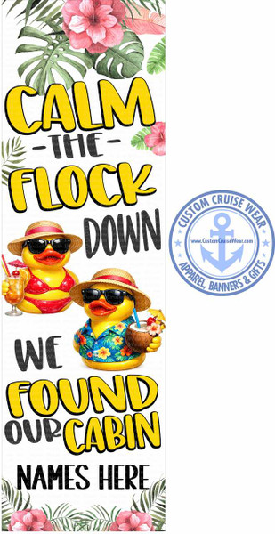 The image is a vertical banner-style graphic with a white background, designed for a cruise vacation. It features whimsical illustrations and text.

At the top, a cluster of tropical foliage, including large green monstera leaves and vibrant pink hibiscus flowers, frames the upper section.

Below the foliage, large yellow letters with a black outline spell out "CALM -THE- FLOCK DOWN". The letters have a bold, playful font.

In the middle of the banner, two anthropomorphic rubber ducks are depicted in a tropical vacation setting. The duck on the left is wearing a red bikini and sunglasses, holding a tropical drink with a small umbrella and a cherry. The duck on the right is wearing a colorful Hawaiian shirt, sunglasses, and a straw hat, and is holding a halved coconut drink with a flower and umbrella. Both ducks have their beaks slightly open, giving them a cheerful expression.

Beneath the ducks, the text continues with "WE FOUND OUR CABIN" written in yellow, outlined in black, mirroring the style of the text above.

Finally, at the bottom, the text "NAMES HERE" is written in bold black capital letters. The very bottom of the banner is decorated with more tropical foliage, similar to the top, with green leaves and pink hibiscus flowers.

To the right of the main graphic, there is a circular logo for "CUSTOM CRUISE WEAR". This logo is light blue and features an anchor symbol in the center with the website "www.CustomCruiseWear.com" above it. The text "CUSTOM CRUISE WEAR" is in a curve at the top, and "APPAREL, BANNERS & GIFTS" is curved at the bottom, with small star accents between the text.

The overall color palette is bright and festive, dominated by yellows, pinks, greens, and blues, conveying a strong summer and vacation theme. The composition is balanced, with the text and illustrations filling the vertical space effectively. Subtle watermarks of "Custom Cruise Wear Proof" are visible across the image.