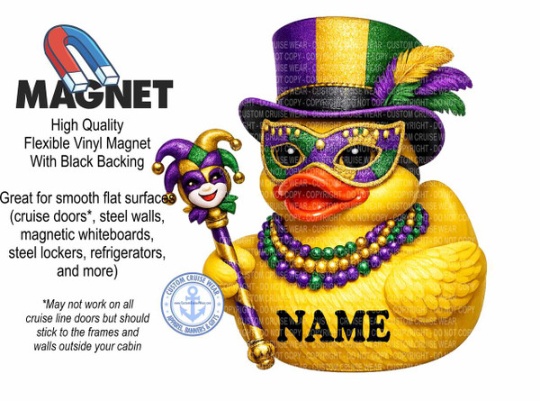 The image is a promotional graphic for a flexible vinyl magnet with black backing. The graphic is predominantly white with text and illustrations in the lower left and right portions of the frame.

In the top left corner, there is an illustration of a red and blue horseshoe magnet. Below the magnet, the word "MAGNET" is displayed in large, bold, black sans-serif font. Underneath "MAGNET," there is smaller black text that reads "High Quality Flexible Vinyl Magnet With Black Backing." To the left of the main illustration, more black text describes the product's use: "Great for smooth flat surfaces (cruise doors, steel walls, magnetic whiteboards, steel lockers, refrigerators, and more)." Below this, an asterisk is followed by a disclaimer: "May not work on all cruise line doors but should stick to the frames and walls outside your cabin."

The right side of the image features a large, yellow rubber duck character dressed in Mardi Gras attire. The duck wears a tall, cylindrical hat adorned with glittery gold, green, and purple stripes, and a purple band. Three feathers, two gold and one purple, are tucked into the hatband. The duck also wears a purple and green Mardi Gras mask with gold trim and embellishments around the eyes and nose. Around the duck's neck is a beaded necklace with alternating gold, green, and purple beads. The duck has red lips and a cheerful expression. In the duck's right hand, it holds a scepter topped with a jester's head wearing a purple and gold jester hat with green accents. The jester's head has a smiling face with rosy cheeks.

Overlapping the duck's body and extending towards the bottom right is the word "NAME" in large, bold, black sans-serif font.

In the bottom left corner of the image, there is a circular logo with a blue anchor in the center. The text around the anchor reads "CUSTOM CRUISE WEAR" at the top and "APPAREL, BANNERS & GIFTS" at the bottom, with small starbursts separating the text. The website "www.CustomCruiseWear.com" is visible below the anchor.

The overall color palette is vibrant, with the prominent yellow of the duck contrasting with the purple, green, and gold of the Mardi Gras costume. The red and blue of the horseshoe magnet and the blue of the logo add further pops of color. The composition effectively uses the space to present the product name, its features, and a whimsical illustration that likely relates to cruise line use and Mardi Gras themes. The text is clear and legible, and the illustration is detailed and eye-catching. There are numerous instances of "COPYRIGHT - DO NOT COPY" text overlaid in a lighter color across the duck illustration and the "NAME" text, indicating a watermark for protection of the artwork.