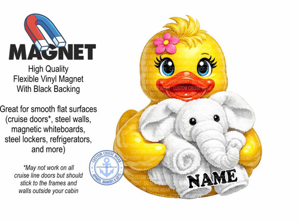 The image is a white background with graphic elements related to magnets and a cartoon character. On the left side, there is a large black font that says "MAGNET". Above this word, there is a graphic of a horseshoe magnet with its red and blue poles clearly visible. Below the word "MAGNET", there is text describing the product: "High Quality Flexible Vinyl Magnet With Black Backing". Further down on the left, there is a paragraph describing the product's use: "Great for smooth flat surfaces (cruise doors, steel walls, magnetic whiteboards, steel lockers, refrigerators, and more)". Below this, in a smaller italic font, there is a disclaimer: "May not work on all cruise line doors but should stick to the frames and walls outside your cabin".

To the right of the text, there is a large illustration of a cartoon duckling. The duckling is predominantly yellow with fluffy blonde hair on its head, adorned with a pink flower. It has large blue eyes with prominent eyelashes and red lips. The duckling is holding a small, fluffy white elephant. The elephant is also a cartoon character, with big black eyes and its trunk curled upwards. The word "NAME" is written in large, bold black letters across the lower part of the elephant's body. The duckling and elephant are both depicted with a soft, textured appearance.

In the bottom left corner, near the disclaimer text, there is a circular logo with a blue anchor in the center, surrounded by stars and text that reads "CUSTOM CRUISE WEAR", "APPAREL, BANNERS & GIFTS", and a website address "www.CustomCruiseWear.com".

The overall color palette is bright and appealing, with primary colors like red and blue for the magnet, yellow and pink for the duckling, and white for the elephant and background. The composition is a mix of text-based information and illustrative graphics, designed to promote a custom magnet product. The placement of the text and graphics is balanced, with the informational content on the left and the visual appeal on the right. There are subtle watermark-like text overlays with "CUSTOM CRUISE WEAR - DO NOT COPY" repeated across the duckling and elephant, indicating copyright protection.