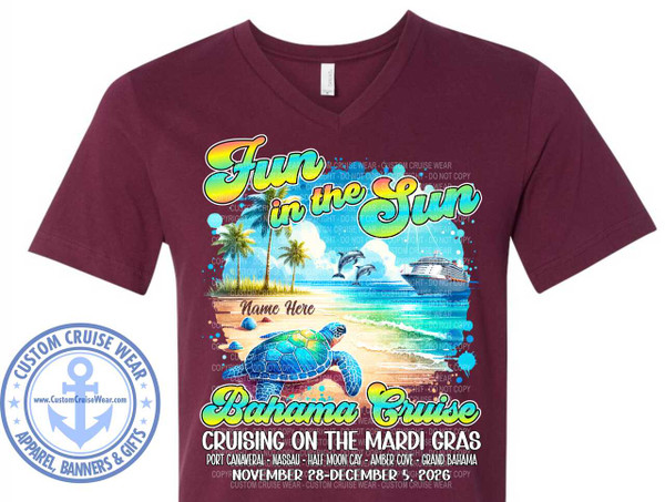 The image is a graphic design printed on a maroon v-neck t-shirt. The graphic depicts a tropical beach scene with a large, colorful text design overlaid on it.

The graphic features a bright and cheerful scene. At the top, large, stylized text reads "Fun in the Sun" in a rainbow gradient with a black outline and a yellow highlight. Below this, the scene unfolds. It shows a sandy beach with several seashells and a large, detailed sea turtle prominently placed in the foreground, facing left. Behind the turtle is the ocean with gentle waves. In the water, two dolphins are leaping out of the water, and a large cruise ship is sailing in the background. Palm trees line the edge of the beach, and the sky is a light blue with some white clouds. Small splashes of blue paint or water are scattered around the scene, adding to the vibrant feel.

Below the beach scene, in large, bold yellow text with a black outline, is "Bahama Cruise". Underneath this, in smaller, white text with a black outline, it says "CRUISING ON THE MARDI GRAS". Further down, there's a list of destinations in white text: "PORT CANAVERAL - NASSAU - HALF MOON CAY - AMBER COVE - GRAND BAHAMA". At the very bottom, in white text with a black outline, it states the cruise dates: "NOVEMBER 28 - DECEMBER 5, 2026".

There is a placeholder text that says "Name Here" on the sand in the middle of the graphic.

The overall color palette is vibrant and summery, dominated by blues of the ocean and sky, greens and browns of the palm trees and turtle, and the bright rainbow colors of the text. The maroon of the t-shirt provides a strong, dark contrast to the colorful graphic.

On the left side of the t-shirt, a circular logo with a blue anchor in the center reads "CUSTOM CRUISE WEAR" in a circular pattern above and below the anchor, with "APPAREL, BANNERS & GIFTS" at the bottom. The website "www.CustomCruiseWear.com" is also visible within the logo.

Faint, repeating watermark text "COPYRIGHT - DO NOT COPY" is visible throughout the graphic, layered over the image and text elements. The composition places the main graphic centrally on the t-shirt, with the logo to the left. The design is intended to be eye-catching and convey a theme of tropical cruising.