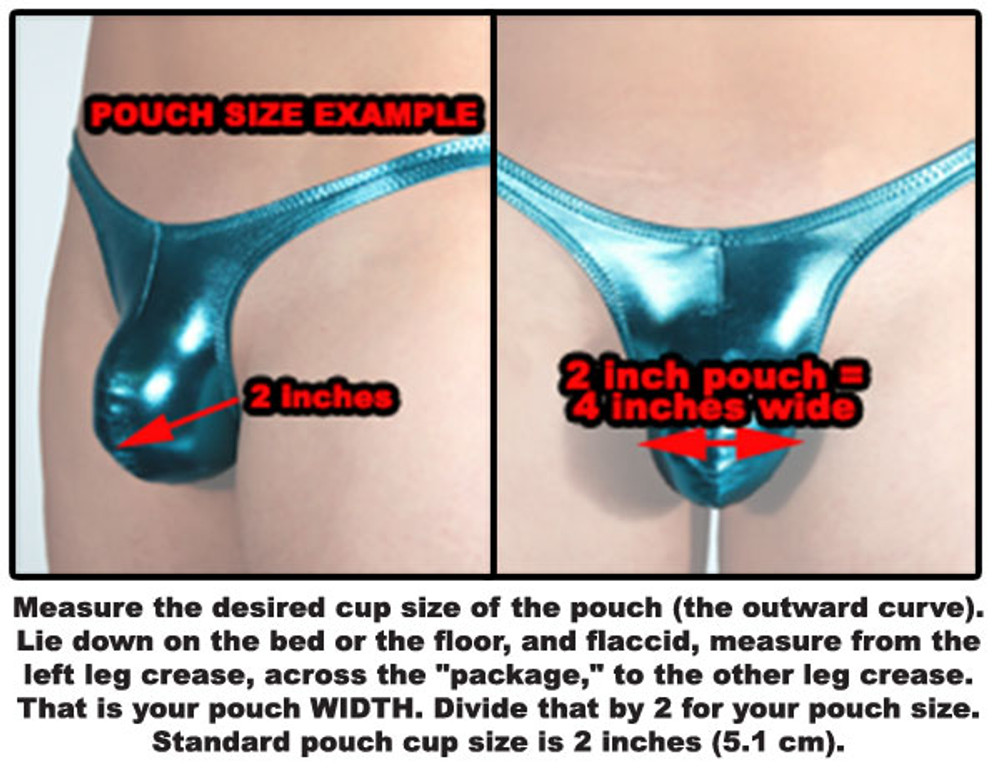 Measure the desired cup size of the pouch (the outward curve). Lie down on the bed of the floor, and flaccid, measure from the left leg crease, across the "package," to the other leg crease. That is your pouch WIDTH. Divide that by 2 for your pouch size. Standard pouch cup size is 2 inches (5.1 cm).