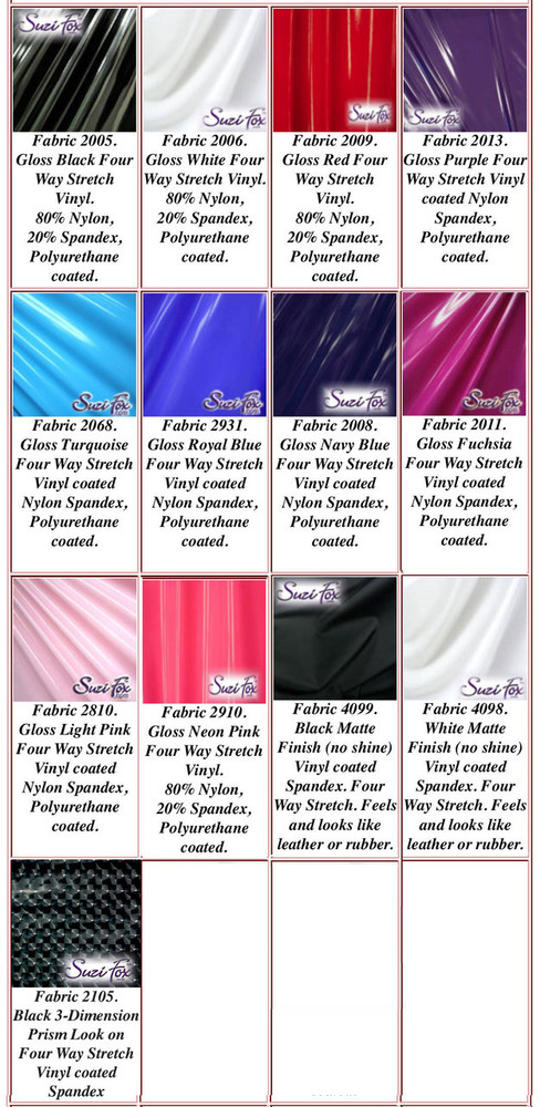 Gloss, Matte (no shine), and 3D Prism Vinyl/PVC. 
Four Way Stretch.
80% Nylon, 20% Spandex. 
Polyurethane coated spandex. This fabric is very tight, 4-way stretch with about a 2" stretch. It will hide minor cellulite and hold in small love handles. Vinyl will separate from backing if worn too tight or if rubbed excessively. If you like PVC, you will LOVE this fabric! It's also a great alternative to latex. 

Available in black, white, red, navy blue, royal blue, turquoise, purple, Neon Pink, fuchsia, light pink, matte black (no shine), matte white (no shine), black 3D Prism Vinyl/PVC.

Hand wash inside out in cold water, line dry. Do not scrub. Iron inside out on low heat. Do not bleach.