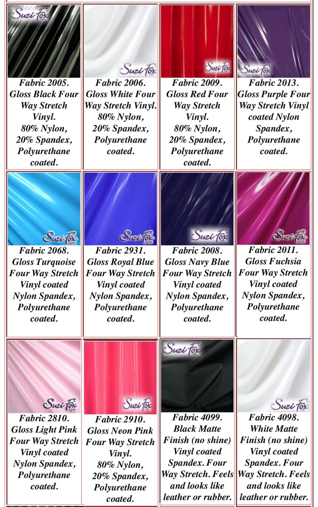 Gloss or Matte (no shine) Vinyl/PVC coated Spandex. 
Four Way Stretch.
80% Nylon, 20% Spandex. 
Polyurethane coated. This fabric is very tight, 4-way stretch with about a 2" stretch. It will hide minor cellulite and hold in small love handles. Vinyl will separate from backing if worn too tight or if rubbed excessively. If you like PVC, you will LOVE this fabric! It's also a great alternative to latex. 

Available in black, white, red, navy blue, royal blue, turquoise, purple, Neon Pink, fuchsia, light pink, matte black (no shine), matte white (no shine)Vinyl/PVC coated Spandex.

Hand wash inside out in cold water, line dry. Do not scrub. Iron inside out on low heat. Do not bleach.