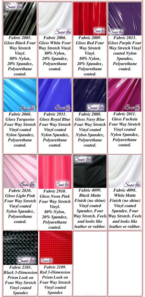 Gloss, Matte (no shine), and 3D Prism Vinyl/PVC. 
Four Way Stretch.
80% Nylon, 20% Spandex. 
Polyurethane coated. This fabric is very tight, 4-way stretch with about a 2" stretch. It will hide minor cellulite and hold in small love handles. Vinyl will separate from backing if worn too tight or if rubbed excessively. If you like PVC, you will LOVE this fabric! It's also a great alternative to latex. 

Available in black, white, red, navy blue, royal blue, turquoise, purple, Neon Pink, fuchsia, light pink, matte black (no shine), matte white (no shine), black 3D Prism, red 3D Prism Vinyl/PVC.

Hand wash inside out in cold water, line dry. Do not scrub. Iron inside out on low heat. Do not bleach.