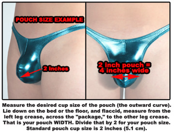 Measure the desired cup size of the pouch (the outward curve). Lie down on the bed or the floor, and flaccid, measure from the left leg crease, across the penis and scrotum (balls) to the other leg crease. That is your pouch WIDTH. Divide that by 2 for your pouch size. Standard pouch cup size is 2 inches (5.1 cm).
