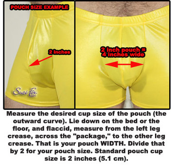 Measure the desired cup size of the pouch (the outward curve). Lie down on the bed or the floor, and flaccid, measure from the left leg crease, across the "package," to the other leg crease. That is your pouch WIDTH. Divide that by 2 for your pouch size. Standard pouch cup size is 2 inches (5.1 cm).