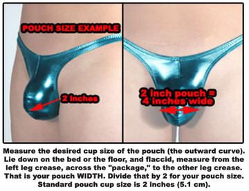 Measure the desired cup size of the pouch (the outward curve). Lie down on the bed or the floor, and flaccid, measure from the left leg crease, across the "package," to the other leg crease. That is your pouch WIDTH. Divide that by 2 for your pouch size. Standard pouch cup size is 2 inches (5.1 cm).