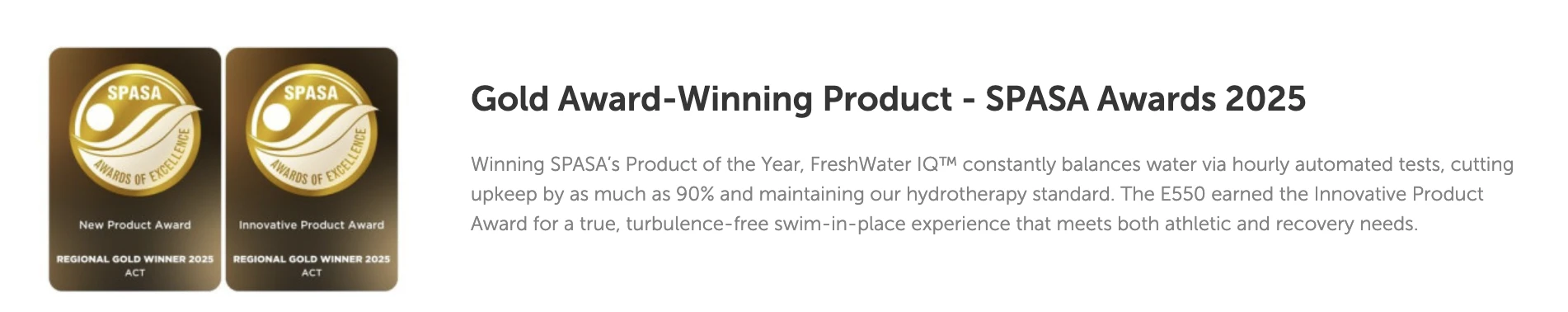 Winning SPASA’s Product of the Year, FreshWater IQ™ constantly balances water via hourly automated tests, cutting upkeep by as much as 90% and maintaining our hydrotherapy standard. The E550 earned the Innovative Product Award for a true, turbulence-free swim-in-place experience that meets both athletic and recovery needs.
