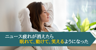 ニュース疲れが消えたら、眠れて、動けて、笑えるようになった