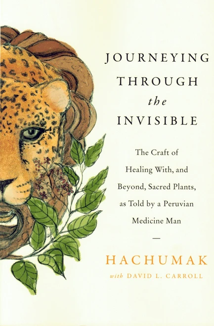 Journeying Through The Invisible: The Craft Of Healing With & Beyond, Sacred Plants, As Told By A Peruvian Medicine Man by Hachumak & David Carroll
