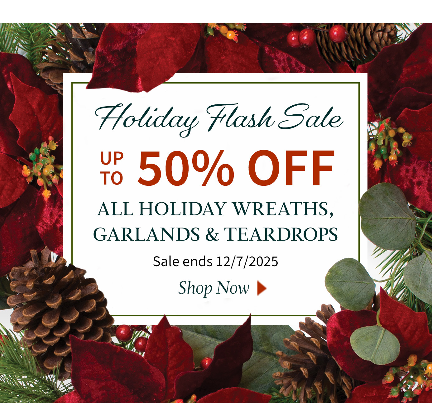 Holiday Flash Sale Event – Save Up To 50% OFF Select Wreaths, Garlands, and Teardrops. Sale Ends December 7, 2025.