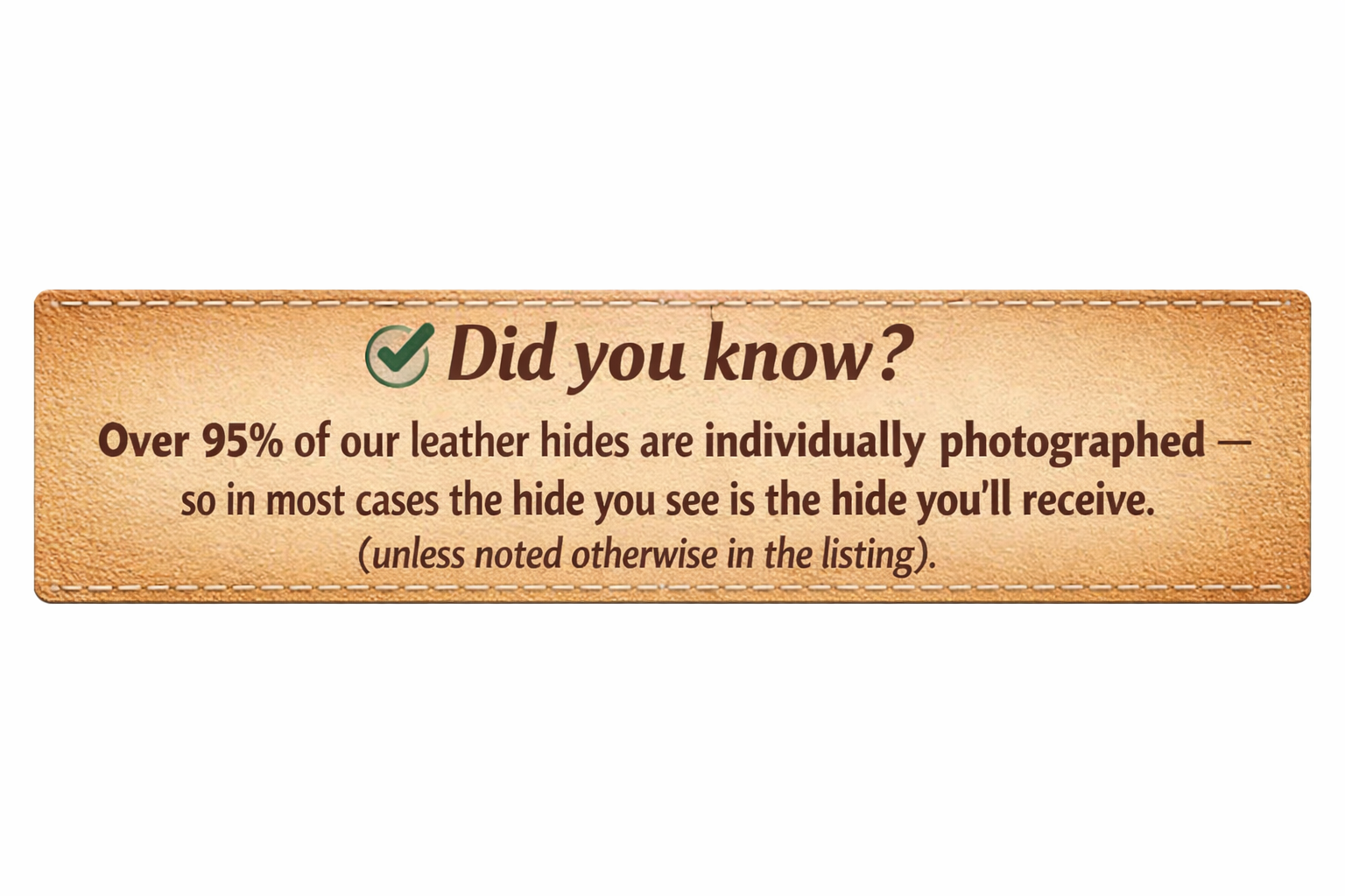 Did you know? Over 95% of our leather hides are individually photographed — so in most cases the hide you see is the hide you'll receive.