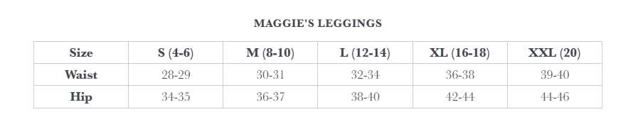 Maggie's Leggings Size Chart. S (4 - 6): Waist 28 - 29, Hip 34 - 35.  M (8 - 10): Waist 30 - 31, Hip 36 - 37.  L (12 - 14): Waist 32 - 34, Hip 38 - 40.  XL (16 - 18): Waist 36 - 38, Hip 42 - 44.  XXL (20): Waist 39 - 40, Hip 44 - 46. 