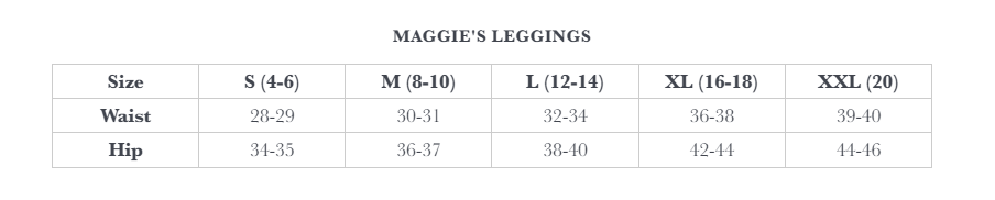 Maggie's Leggings Size Chart. S (4 - 6): Waist 28 - 29, Hip 34 - 35.  M (8 - 10): Waist 30 - 31, Hip 36 - 37.  L (12 - 14): Waist 32 - 34, Hip 38 - 40.  XL (16 - 18): Waist 36 - 38, Hip 42 - 44.  XXL (20): Waist 39 - 40, Hip 44 - 46.