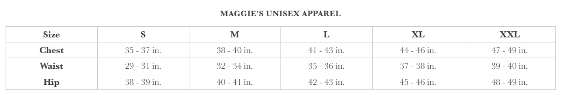 Maggie's Unisex Apparel Size Chart. S: Chest 35 - 37, Waist 29 - 31, Hip 38 - 39.   M: Chest 38 - 40, Waist 32 - 34, Hip 40 - 41.   L: Chest 41 - 43, Waist 35 - 36, Hip 42 - 43.   XL: Chest 44 - 46, Waist 37 - 38, Hip 45 - 46.   XXL: Chest 47 - 49, Waist 39 - 40, Hip 48 - 49. 