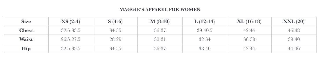Maggie's Apparel for Women Size Chart. XS (2 - 4): Chest 32.5 - 33.5, Waist 26.5 - 27.5, Hip 32.5 - 33.5.  S (4 - 6): Chest 34 - 35, Waist 28 - 29, Hip 34 - 35.  M (8 - 10): Chest 36 - 37, Waist 30 - 31, Hip 36 - 37.  L (12 - 14): Chest 39 - 40.5, Waist 32 - 34, Hip 38 - 40.  XL (16 - 18): Chest 42 - 44, Waist 36 - 38, Hip 42 - 44.  XXL (20): Chest 46 - 48, Waist 39 - 40, Hip 44 - 46. 
