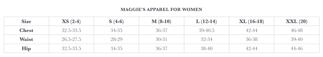 Maggie's Apparel for Women Size Chart. XS (2 - 4): Chest 32.5 - 33.5, Waist 26.5 - 27.5, Hip 32.5 - 33.5.  S (4 - 6): Chest 34 - 35, Waist 28 - 29, Hip 34 - 35.  M (8 - 10): Chest 36 - 37, Waist 30 - 31, Hip 36 - 37.  L (12 - 14): Chest 39 - 40.5, Waist 32 - 34, Hip 38 - 40.  XL (16 - 18): Chest 42 - 44, Waist 36 - 38, Hip 42 - 44.  XXL (20): Chest 46 - 48, Waist 39 - 40, Hip 44 - 46.