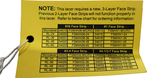 NOTE: This lacer requires a new, 3-Layer Face Strip. 
 Previous 2-Layer Face Strips will not function properly in 
 this lacer. Refer to below chart for ordering information: 
 #36 Face Strip 
 #1 Face Strip 
 Microlacer 
 04019 FSMAN36-MICRO 04014 
 FSMAN1-MICRO 
 RL-24 
 04020 
 FSMAN36-24 
 04015 
 FSMAN1-24 
 RL-36 
 04021 
 FSMAN36-36 
 04016 
 FSMAN1-36 
 RL-48 
 04022 
 FSMAN36-48 
 04017 
 FSMAN1-48 
 RL-60 
 04023 
 FSMAN36-60 
 04018 
 FSMAN1-60 
 #2-4 Face Strip 
 #4-1/2-7 Face Strip 
 Microlacer 
 04024 
 FSMAN2-MICRO 
 04029 FSMAN4-1/2-MICRO 
 RL-24 
 04025 
 FSMAN2-24 
 04030 
 FSMAN4-1/2-24 
 RL-36 
 04026 
 FSMAN2-36 
 04031 
 FSMAN4-1/2-36 
 RL-48 
 04027 
 FSMAN2-48 
 04032 
 FSMAN4-1/2-48 
 RL-60 
 04028 
 FSMAN2-60 
 04033 
 FSMAN4-1/2-60