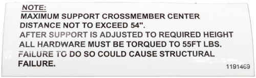 NOTE: 
 MAXIMUM SUPPORT CROSSMEMBER CENTER 
 DISTANCE NOT TO EXCEED 54". 
 AFTER SUPPORT IS ADJUSTED TO REQUIRED HEIGHT 
 ALL HARDWARE MUST BE TORQUED TO 55FT LBS. 
 FAILURE TO DO SO COULD CAUSE STRUCTURAL 
 FAILURE. 
 1191469