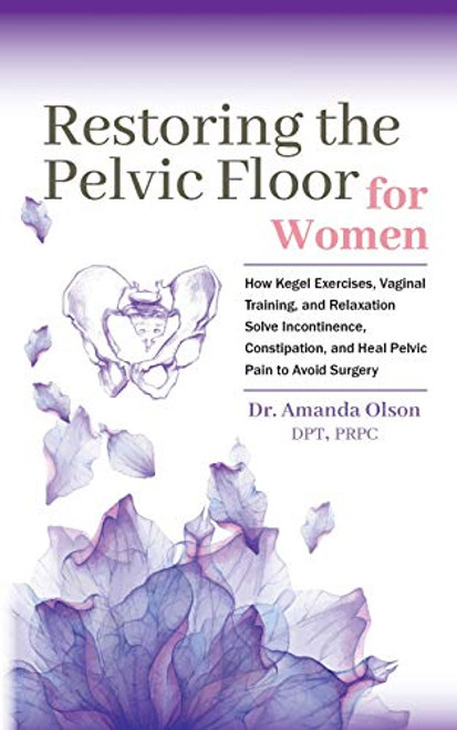 Restoring The Pelvic Floor: How Kegel Exercises, Vaginal Training, And Relaxation, Solve Incontinence, Constipation, And Heal Pelvic Pain To Avoid Surgery
