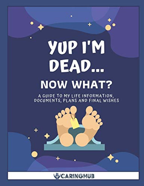 Yup I'm Dead...Now What?: A Guide to My Life Information, Documents, Plans and Final Wishes