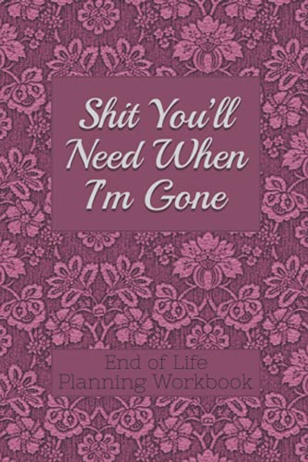 End of Life Planning Workbook : Shit You'll Need When I'm Gone: Makes Sure All Your Important Information in One Easy-to-Find Place