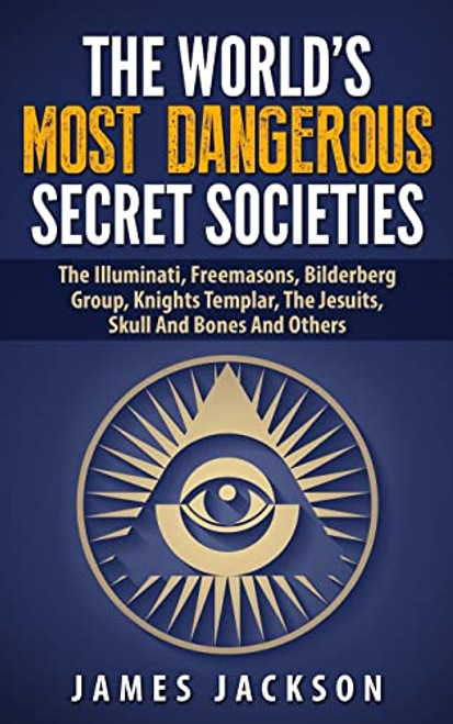 The World's Most Dangerous Secret Societies: The Illuminati, Freemasons, Bilderberg Group, Knights Templar, The Jesuits, Skull And Bones And Others