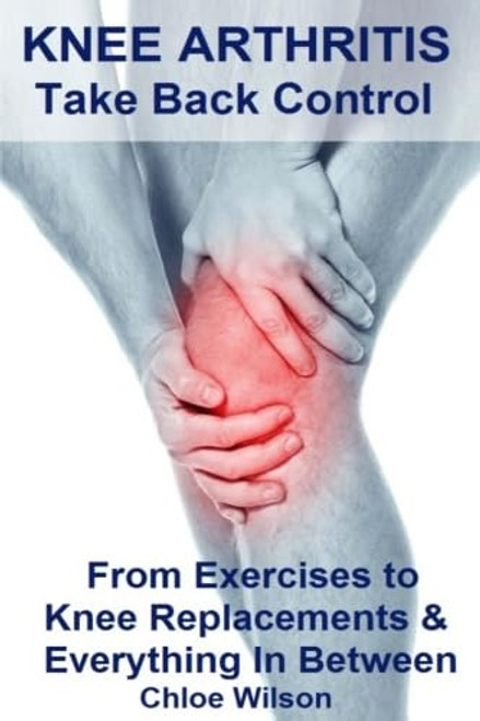 Knee Arthritis: Take Back Control: From Exercises to Knee Replacements & Everything In Between