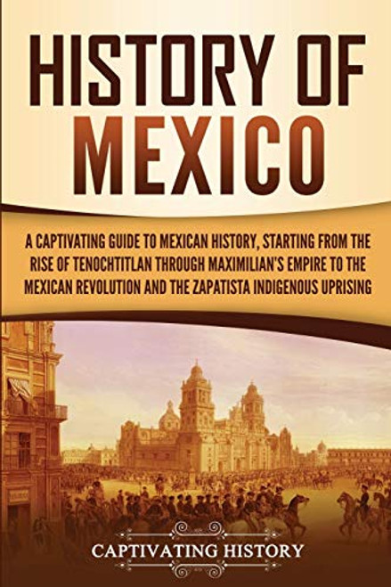 History of Mexico: A Captivating Guide to Mexican History, Starting from the Rise of Tenochtitlan through Maximilian's Empire to the Mexican ... Indigenous Uprising (Exploring Mexicos Past)