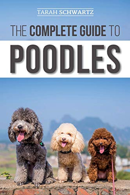 The Complete Guide to Poodles: Standard, Miniature, or Toy - Learn Everything You Need to Know to Successfully Raise Your Poodle From Puppy to Old Age