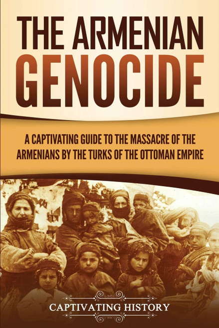 The Armenian Genocide: A Captivating Guide to the Massacre of the Armenians by the Turks of the Ottoman Empire (Exploring Armenias Past)