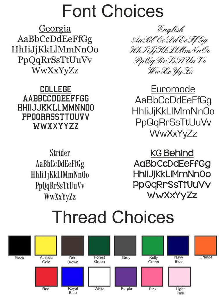 Monogram Font & Thread Color Options. Font choices are : Georgia, English, College, Euromode, Strider, KG Behind. Thread colors available are: Black, Athletic Gold, Dark Brown, Forest Green, Grey, Kelly Green, Navy Blue, Orange, Red, Royal Blue, White, Purple, Pink, Light Pink.