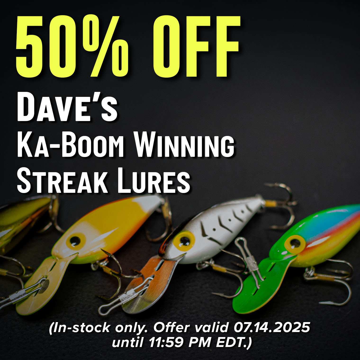 50% Off  Dave's Ka-Boom Winning Streak Lures Shop Now (In-stock only. Offer valid 07.14.2025 until 11:59 PM EDT.)